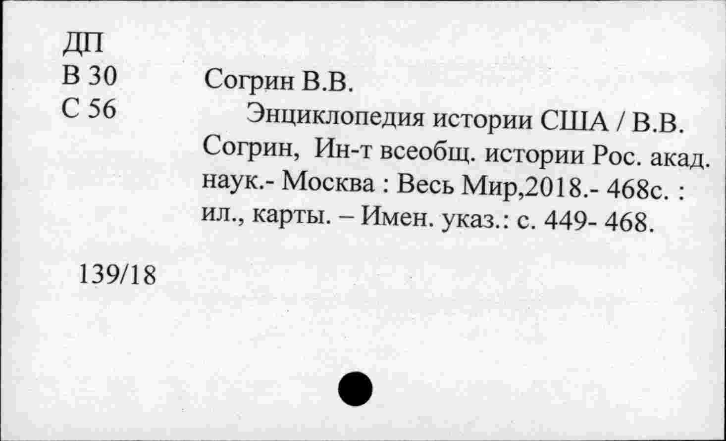 ﻿ДП
В 30
С 56
Согрин В.В.
Энциклопедия истории США / В.В. Согрин, Ин-т всеобщ, истории Рос. акад, наук.- Москва : Весь Мир,2018.- 468с. : ил., карты. - Имен, указ.: с. 449- 468.
139/18